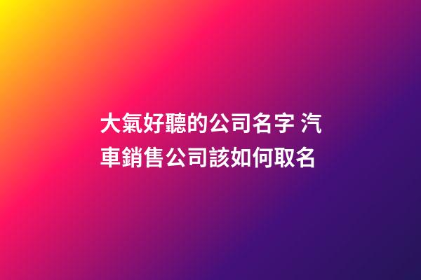 大氣好聽的公司名字 汽車銷售公司該如何取名-第1張-公司起名-玄機派
